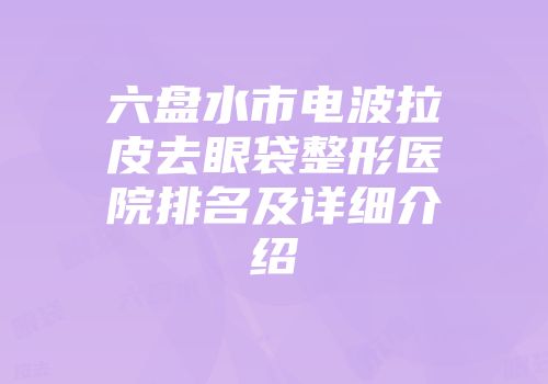 六盘水市电波拉皮去眼袋整形医院排名及详细介绍