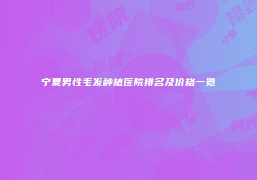 宁夏男性毛发种植医院排名及价格一览
