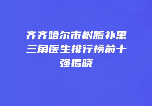 齐齐哈尔市树脂补黑三角医生排行榜前十强揭晓