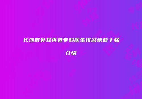 长沙市外耳再造专科医生排名榜前十强介绍