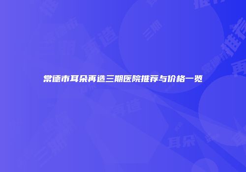 常德市耳朵再造三期医院推荐与价格一览