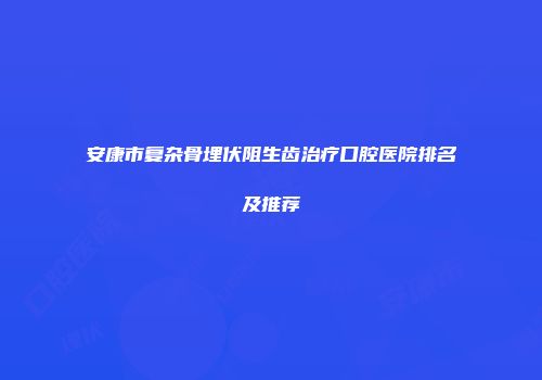 安康市复杂骨埋伏阻生齿治疗口腔医院排名及推荐