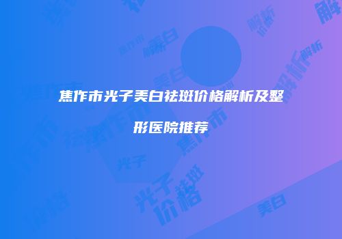 焦作市光子美白祛斑价格解析及整形医院推荐