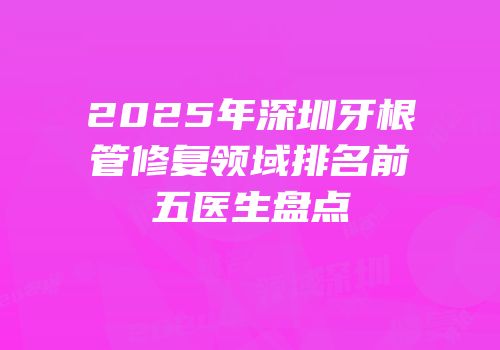 2025年深圳牙根管修复领域排名前五医生盘点