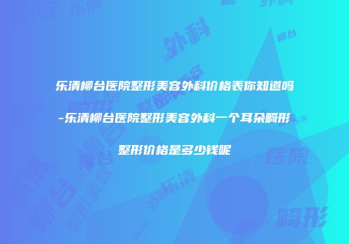乐清柳台医院整形美容外科价格表你知道吗-乐清柳台医院整形美容外科一个耳朵畸形整形价格是多少钱呢