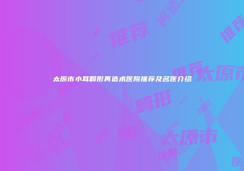 太原市小耳畸形再造术医院推荐及名医介绍