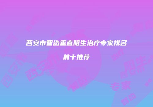 西安市智齿垂直阻生治疗专家排名前十推荐
