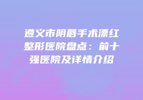 遵义市阴唇手术漂红整形医院盘点：前十强医院及详情介绍