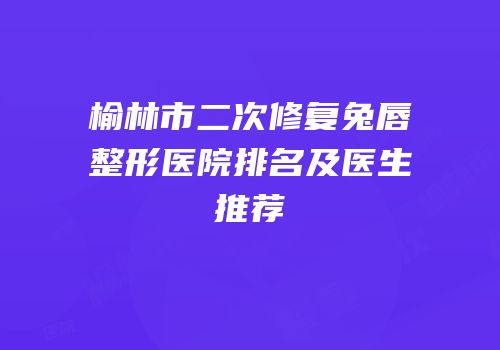 榆林市二次修复兔唇整形医院排名及医生推荐
