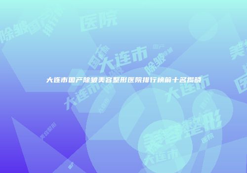 大连市国产除皱美容整形医院排行榜前十名揭晓