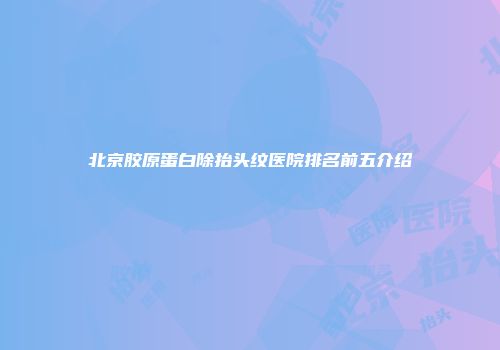 北京胶原蛋白除抬头纹医院排名前五介绍