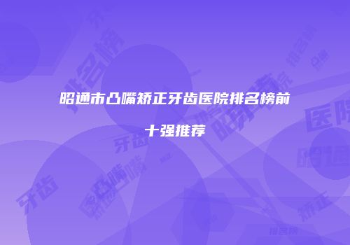 昭通市凸嘴矫正牙齿医院排名榜前十强推荐