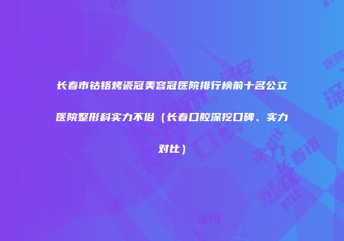 长春市钴铬烤瓷冠美容冠医院排行榜前十名公立医院整形科实力不俗（长春口腔深挖口碑、实力对比）