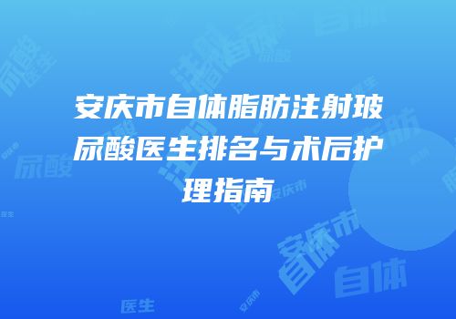 安庆市自体脂肪注射玻尿酸医生排名与术后护理指南