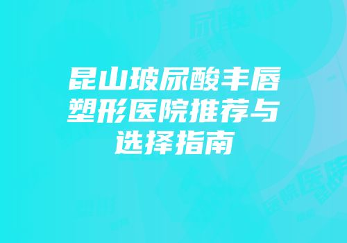 昆山玻尿酸丰唇塑形医院推荐与选择指南