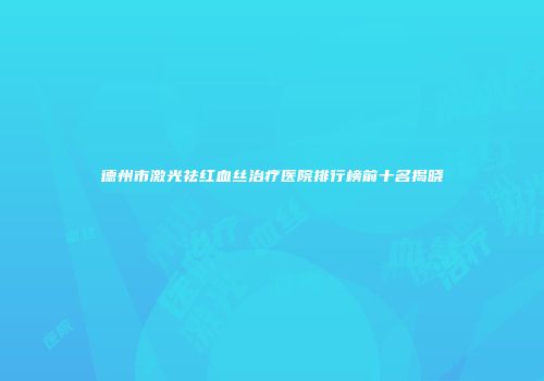 德州市激光祛红血丝治疗医院排行榜前十名揭晓