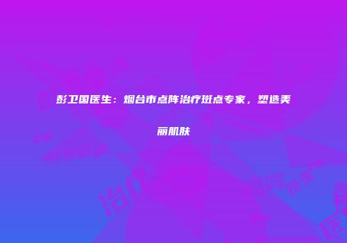 彭卫国医生：烟台市点阵治疗斑点专家，塑造美丽肌肤
