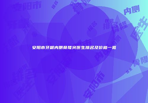 安阳市牙龈内侧骨隆突医生排名及价格一览