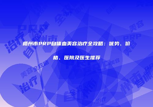 梧州市PRP自体血美容治疗全攻略：优势、价格、医院及医生推荐