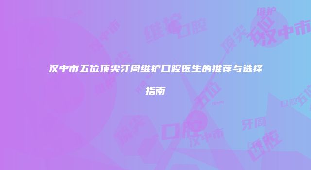 汉中市五位顶尖牙周维护口腔医生的推荐与选择指南