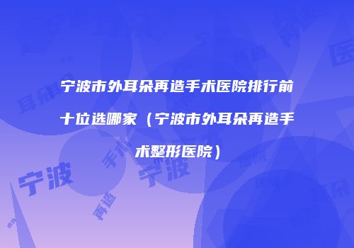 宁波市外耳朵再造手术医院排行前十位选哪家（宁波市外耳朵再造手术整形医院）