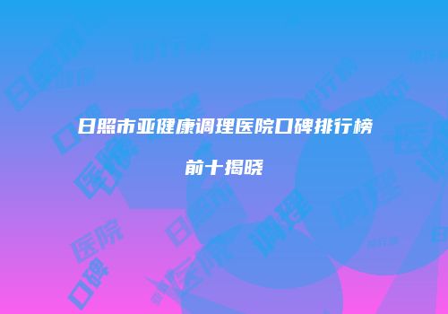 日照市亚健康调理医院口碑排行榜前十揭晓