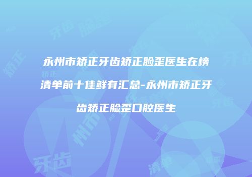 永州市矫正牙齿矫正脸歪医生在榜清单前十佳鲜有汇总-永州市矫正牙齿矫正脸歪口腔医生