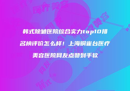 韩式除皱医院综合实力top10排名榜评价怎么样！上海铜雀台医疗美容医院网友点赞到手软