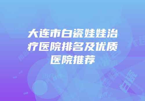 大连市白瓷娃娃治疗医院排名及优质医院推荐