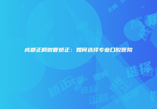 成都正畸微管矫正：如何选择专业口腔医院