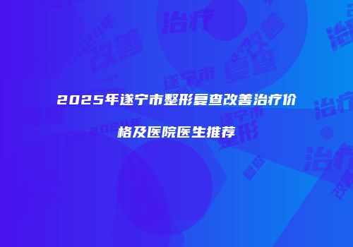 2025年遂宁市整形复查改善治疗价格及医院医生推荐