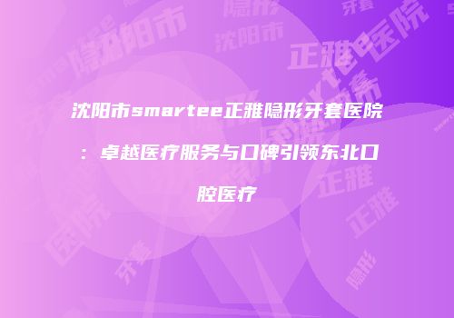 沈阳市smartee正雅隐形牙套医院：卓越医疗服务与口碑引领东北口腔医疗