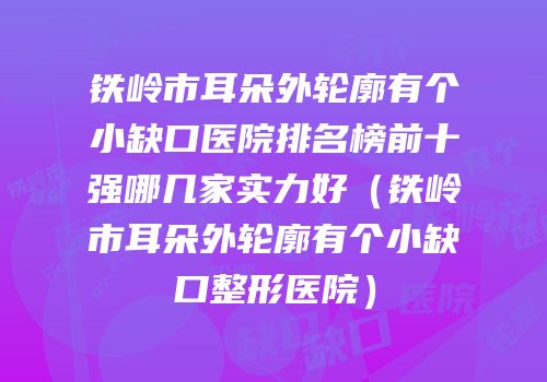 铁岭市耳朵外轮廓有个小缺口医院排名榜前十强哪几家实力好（铁岭市耳朵外轮廓有个小缺口整形医院）