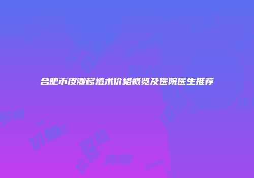 合肥市皮瓣移植术价格概览及医院医生推荐