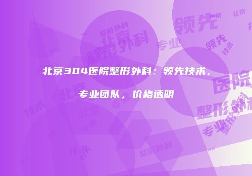 北京304医院整形外科：领先技术，专业团队，价格透明