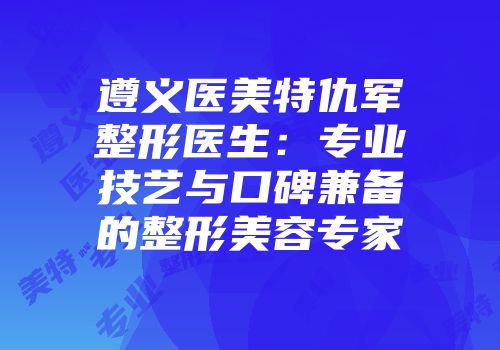 遵义医美特仇军整形医生：专业技艺与口碑兼备的整形美容专家