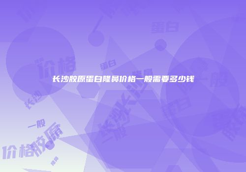 长沙胶原蛋白隆鼻价格一般需要多少钱