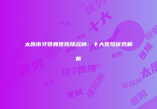 太原市牙颚骨医院排名榜：十大医院优势解析