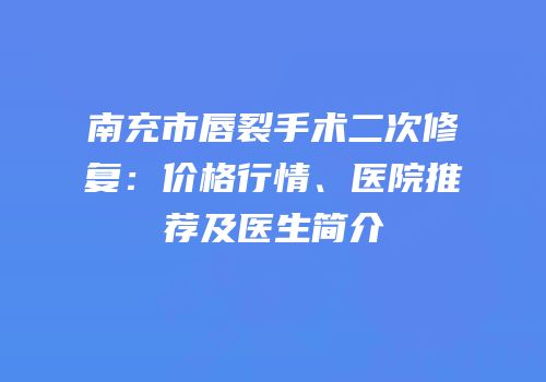 南充市唇裂手术二次修复：价格行情、医院推荐及医生简介
