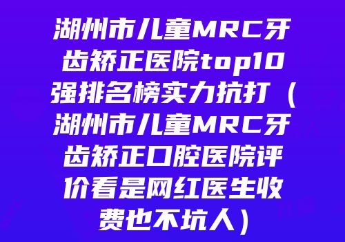 湖州市儿童MRC牙齿矫正医院top10强排名榜实力抗打（湖州市儿童MRC牙齿矫正口腔医院评价看是网红医生收费也不坑人）