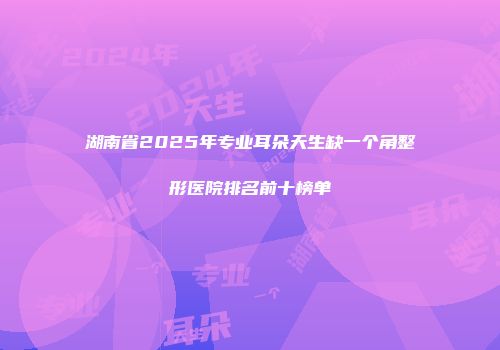 湖南省2025年专业耳朵天生缺一个角整形医院排名前十榜单