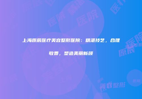 上海原辰医疗美容整形医院：精湛技艺，合理收费，塑造美丽新颜