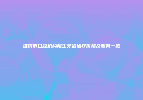 淮南市口腔机构阻生牙齿治疗价格及服务一览