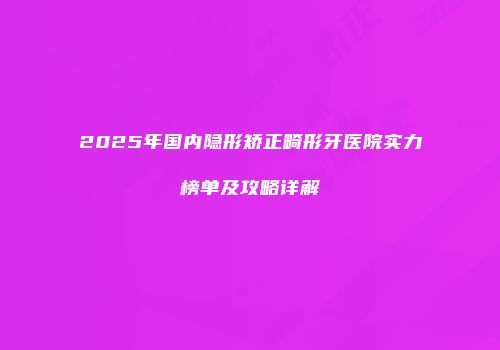 2025年国内隐形矫正畸形牙医院实力榜单及攻略详解