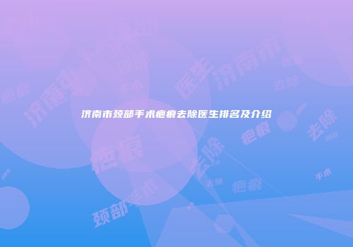济南市颈部手术疤痕去除医生排名及介绍