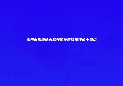 宿州市橄榄油去除妊娠纹医院排行前十盘点