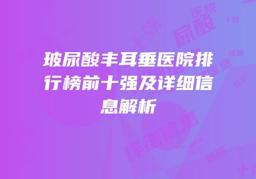 玻尿酸丰耳垂医院排行榜前十强及详细信息解析