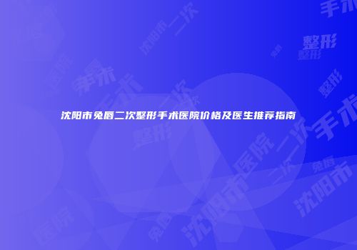 沈阳市兔唇二次整形手术医院价格及医生推荐指南