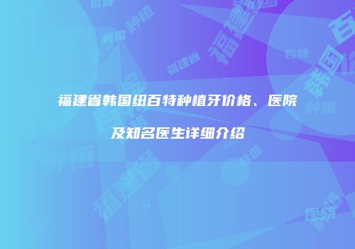 福建省韩国纽百特种植牙价格、医院及知名医生详细介绍