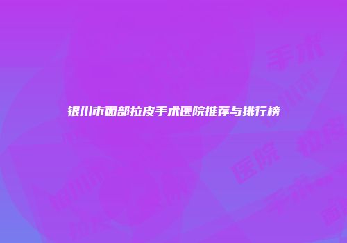 银川市面部拉皮手术医院推荐与排行榜